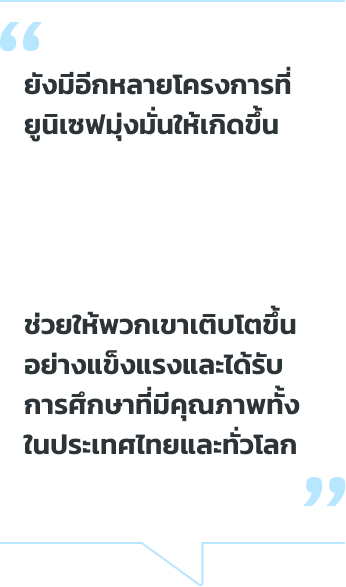 ยังมีอีกหลายโครงการที่ ยูนิเซฟมุ่งมั่นให้เกิดขึ้น การสนับสนุนของคุณ ในวันนี้จะสร้างความ เปลี่ยนแปลงที่ยิ่งใหญ่ใน ชีวิตของเด็กที่ขาดโอกาส ช่วยให้พวกเขาเติบโตขึ้น อย่างแข็งแรงและได้รับ การศึกษาที่มีคุณภาพทั้ง ในประเทศไทยและทั่วโลก