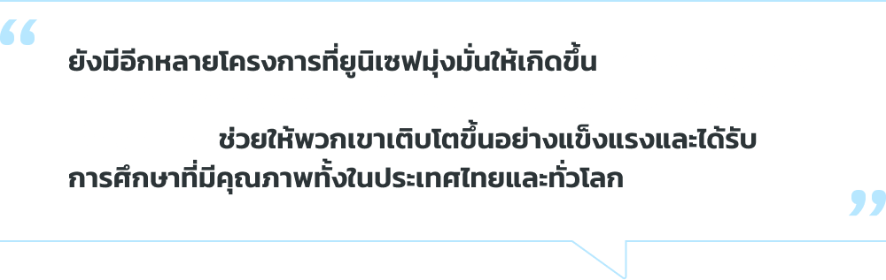 ยังมีอีกหลายโครงการที่ ยูนิเซฟมุ่งมั่นให้เกิดขึ้น การสนับสนุนของคุณ ในวันนี้จะสร้างความ เปลี่ยนแปลงที่ยิ่งใหญ่ใน ชีวิตของเด็กที่ขาดโอกาส ช่วยให้พวกเขาเติบโตขึ้น อย่างแข็งแรงและได้รับ การศึกษาที่มีคุณภาพทั้ง ในประเทศไทยและทั่วโลก